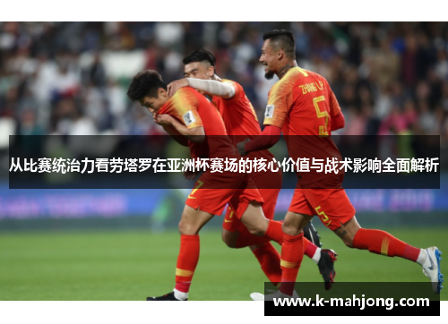 从比赛统治力看劳塔罗在亚洲杯赛场的核心价值与战术影响全面解析