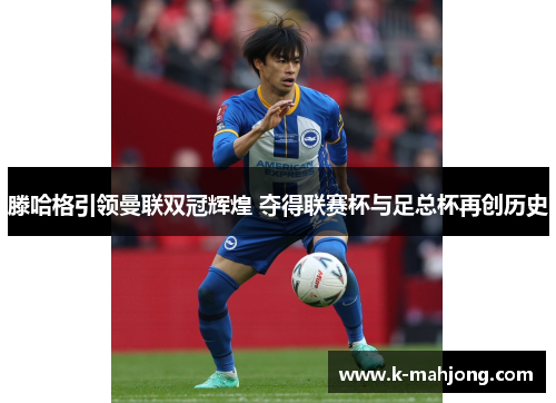 滕哈格引领曼联双冠辉煌 夺得联赛杯与足总杯再创历史 滕哈格引领曼联双冠辉煌 夺得联赛杯与足总杯再创历史